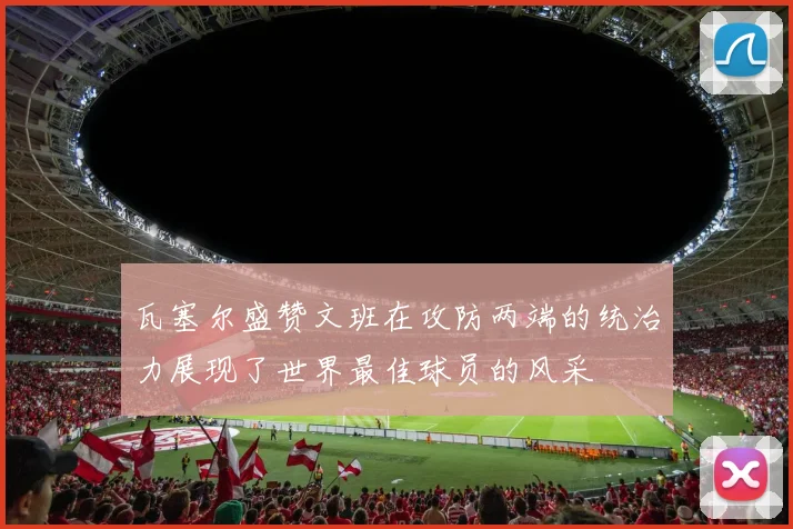 瓦塞尔盛赞文班在攻防两端的统治力展现了世界最佳球员的风采