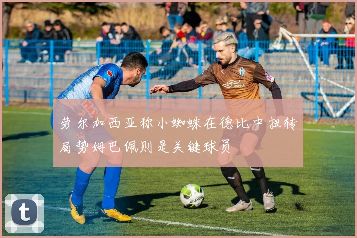 劳尔加西亚称小蜘蛛在德比中扭转局势姆巴佩则是关键球员