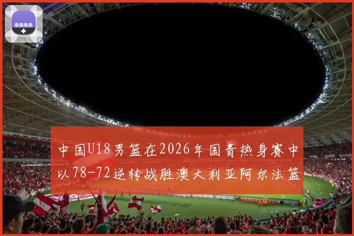 中国U18男篮在2026年国青热身赛中以78-72逆转战胜澳大利亚阿尔法篮球学院